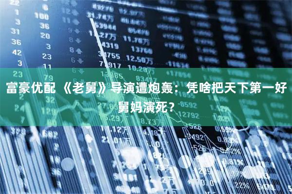 富豪优配 《老舅》导演遭炮轰：凭啥把天下第一好舅妈演死？