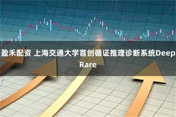 盈禾配资 上海交通大学首创循证推理诊断系统DeepRare