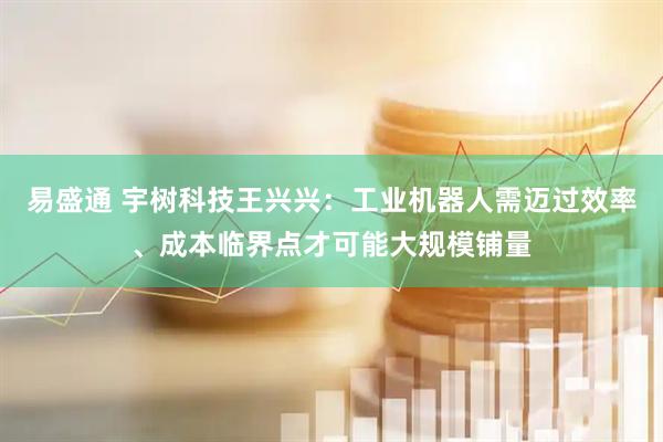 易盛通 宇树科技王兴兴：工业机器人需迈过效率、成本临界点才可能大规模铺量