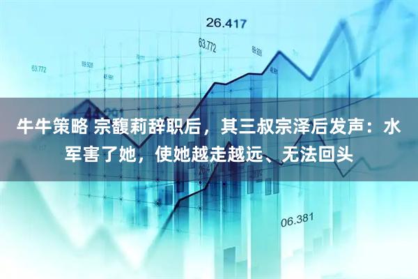 牛牛策略 宗馥莉辞职后，其三叔宗泽后发声：水军害了她，使她越走越远、无法回头